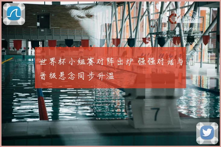 世界杯小组赛对阵出炉 强强对话与晋级悬念同步升温