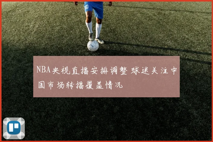 NBA央视直播安排调整 球迷关注中国市场转播覆盖情况