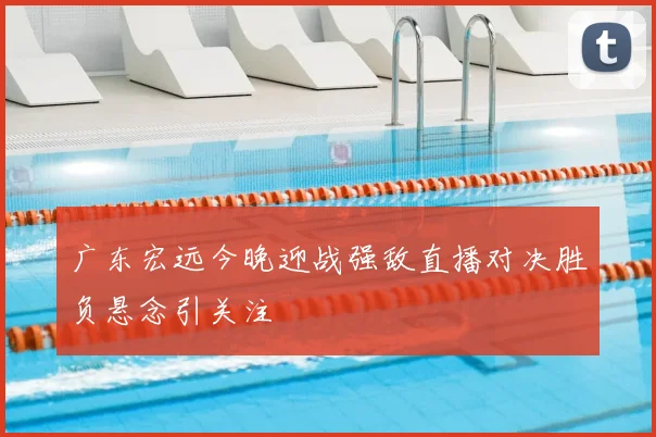 广东宏远今晚迎战强敌直播对决胜负悬念引关注