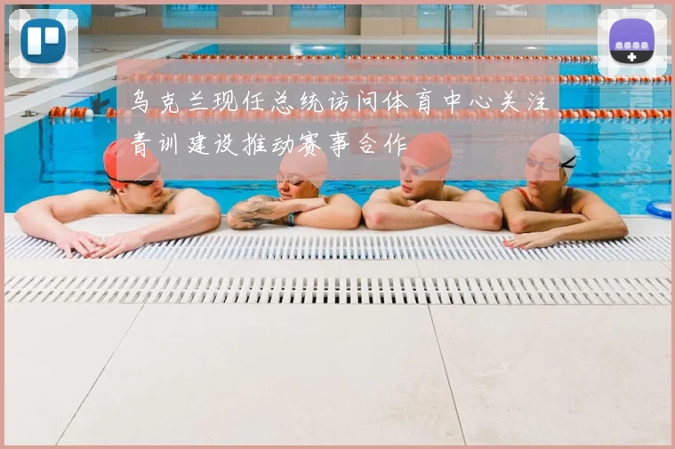 乌克兰现任总统访问体育中心关注青训建设推动赛事合作