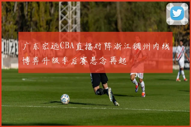 广东宏远CBA直播对阵浙江稠州内线博弈升级季后赛悬念再起