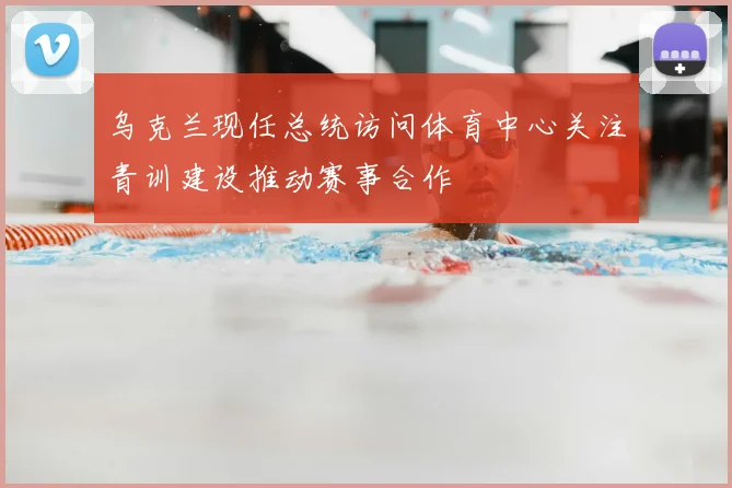 乌克兰现任总统访问体育中心关注青训建设推动赛事合作
