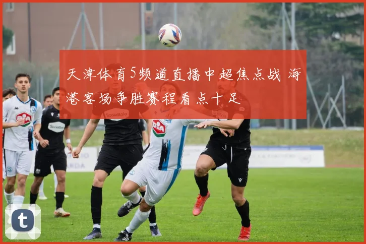 天津体育5频道直播中超焦点战 海港客场争胜赛程看点十足