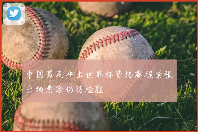 中国男足冲击世界杯资格赛程紧张出线悬念仍待检验