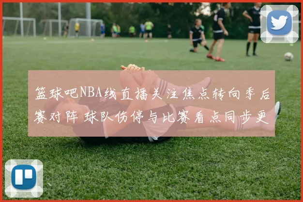 篮球吧NBA线直播关注焦点转向季后赛对阵 球队伤停与比赛看点同步更新