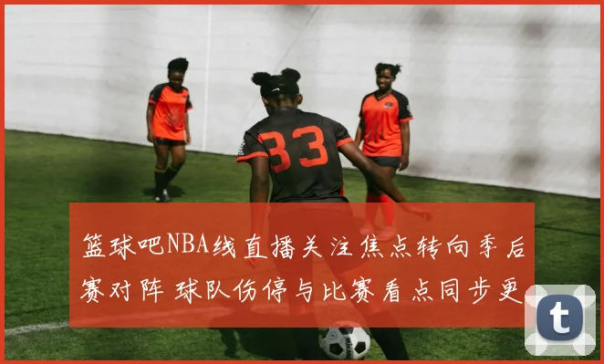篮球吧NBA线直播关注焦点转向季后赛对阵 球队伤停与比赛看点同步更新