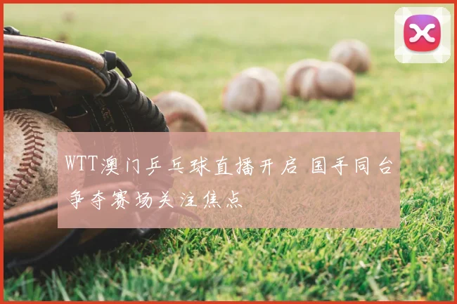 WTT澳门乒乓球直播开启 国手同台争夺赛场关注焦点