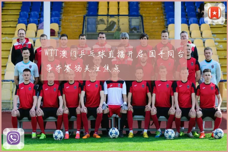 WTT澳门乒乓球直播开启 国手同台争夺赛场关注焦点