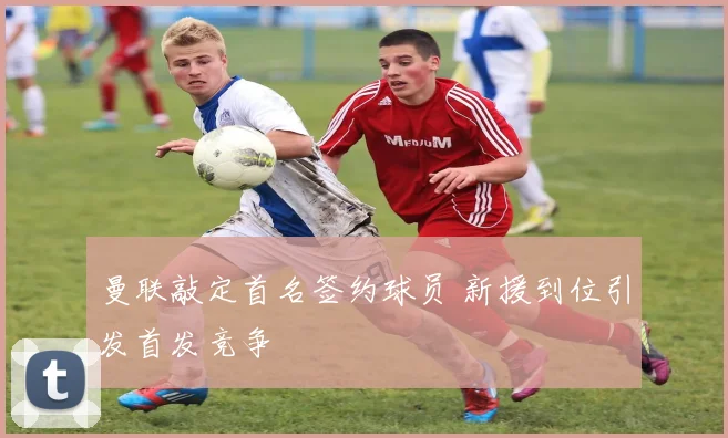 曼联敲定首名签约球员 新援到位引发首发竞争
