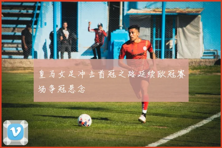 皇马女足冲击首冠之路延续欧冠赛场争冠悬念