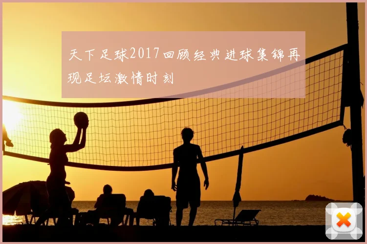 天下足球2017回顾经典进球集锦再现足坛激情时刻