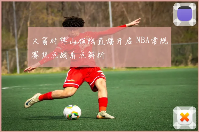 火箭对阵山猫线直播开启 NBA常规赛焦点战看点解析