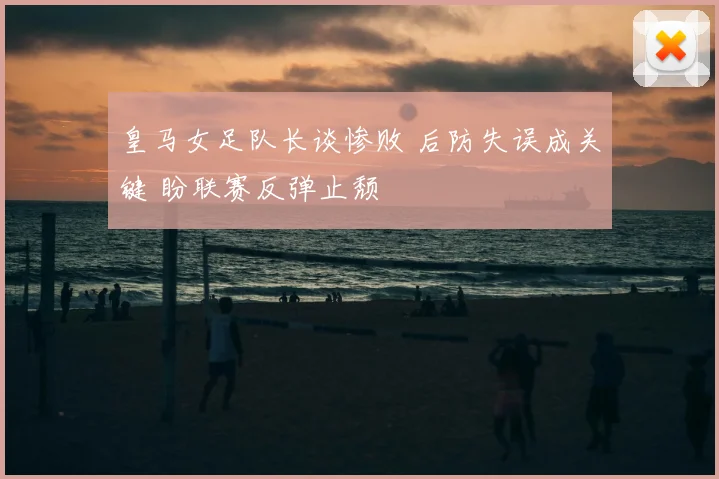 皇马女足队长谈惨败 后防失误成关键 盼联赛反弹止颓